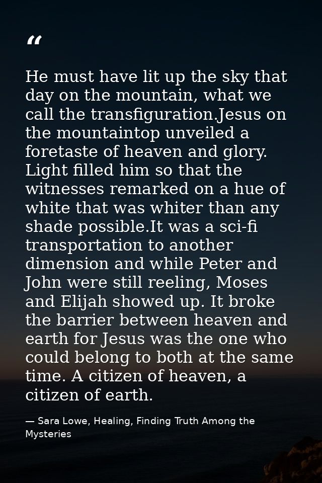He must have lit up the sky that day on the mountain, what we call the transfiguration.Jesus on the mountaintop unveiled — Sara Lowe, Healing, Finding Truth Among the Mysteries