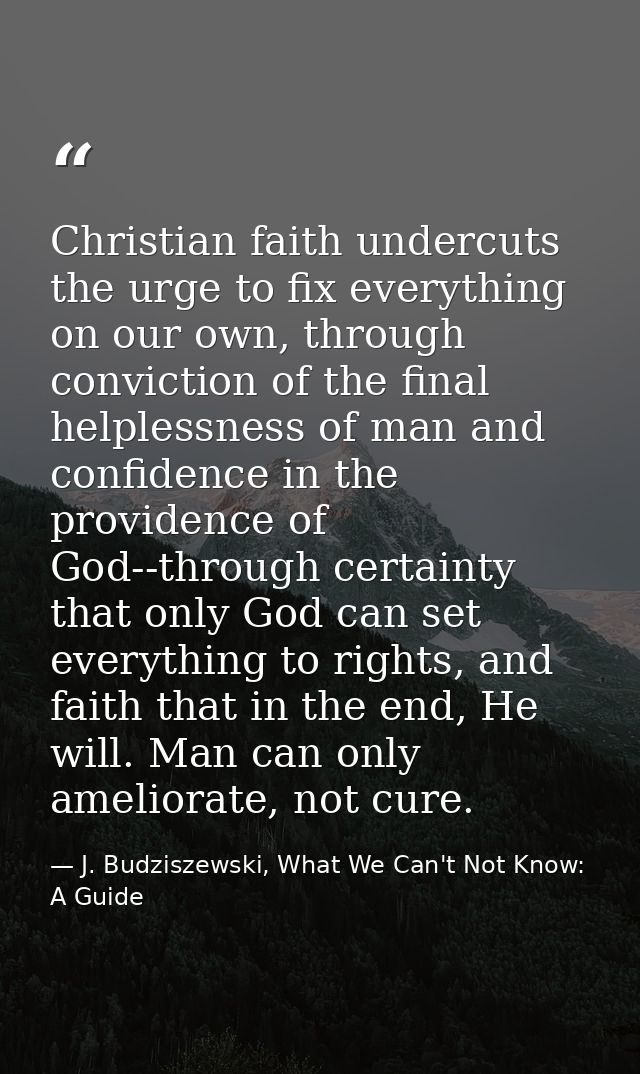 Christian faith undercuts the urge to fix everything on our own, through conviction of the final helplessness of man and — J. Budziszewski, What We Can't Not Know: A Guide