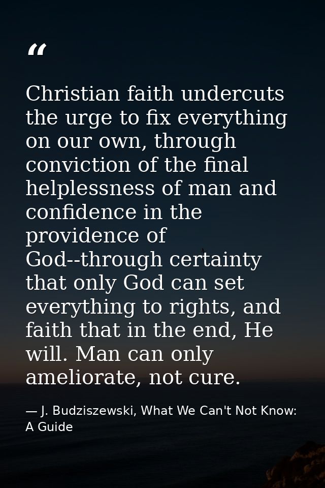 Christian faith undercuts the urge to fix everything on our own, through conviction of the final helplessness of man and — J. Budziszewski, What We Can't Not Know: A Guide