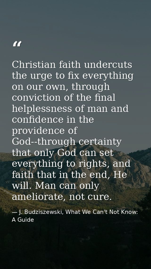 Christian faith undercuts the urge to fix everything on our own, through conviction of the final helplessness of man and — J. Budziszewski, What We Can't Not Know: A Guide