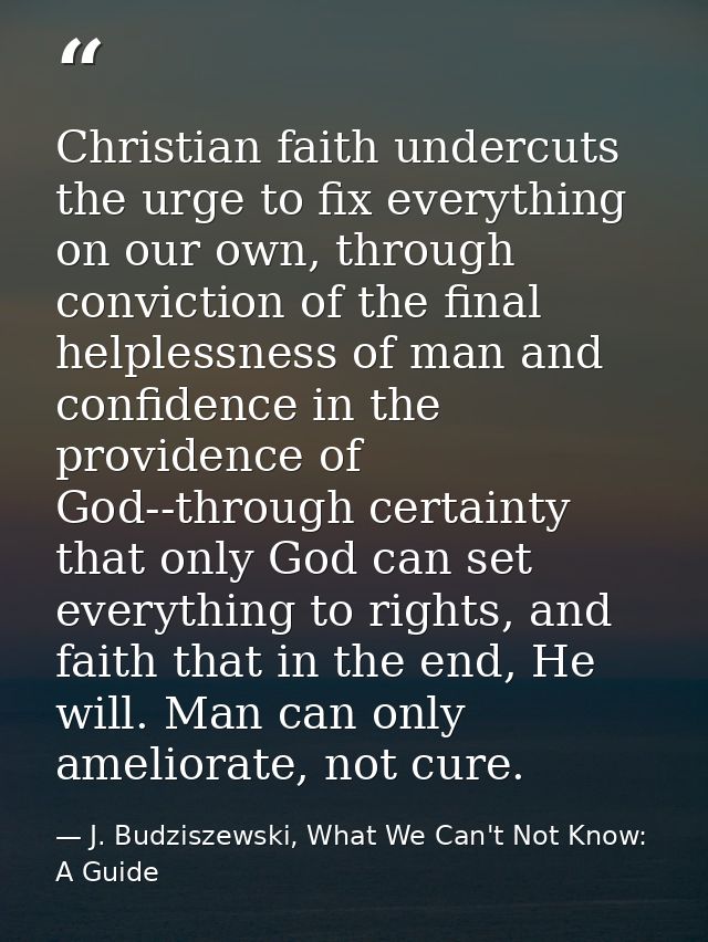 Christian faith undercuts the urge to fix everything on our own, through conviction of the final helplessness of man and — J. Budziszewski, What We Can't Not Know: A Guide