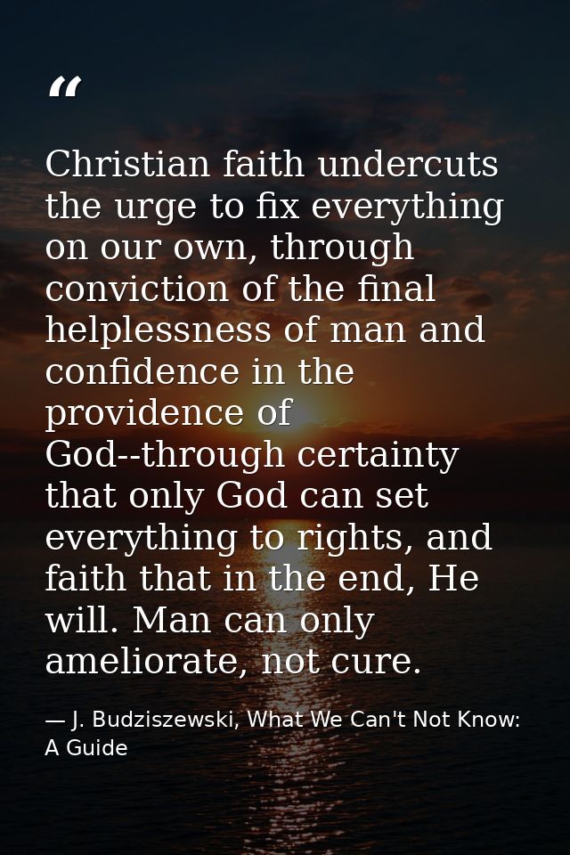 Christian faith undercuts the urge to fix everything on our own, through conviction of the final helplessness of man and — J. Budziszewski, What We Can't Not Know: A Guide