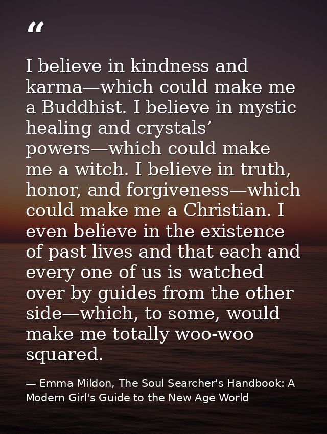 I believe in kindness and karma—which could make me a Buddhist. I believe in mystic healing and crystals’ powers—which c — Emma Mildon, The Soul Searcher's Handbook: A Modern Girl's Guide to the New Age World