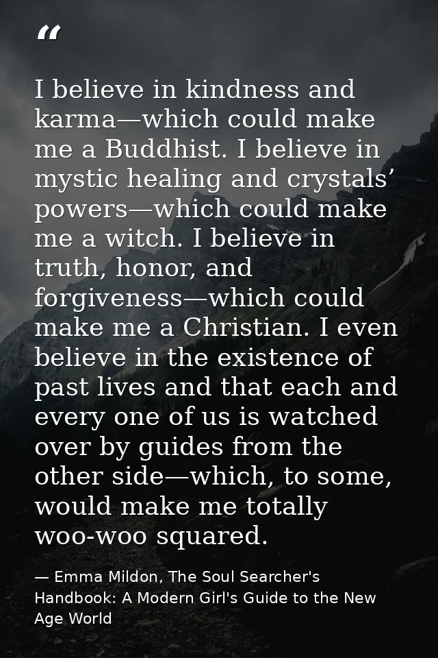 I believe in kindness and karma—which could make me a Buddhist. I believe in mystic healing and crystals’ powers—which c — Emma Mildon, The Soul Searcher's Handbook: A Modern Girl's Guide to the New Age World