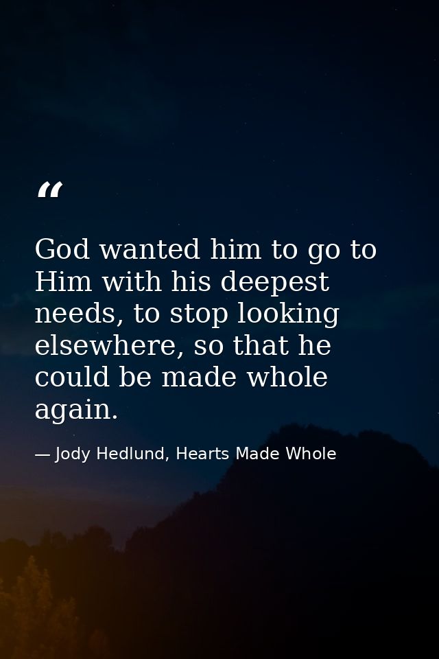 God wanted him to go to Him with his deepest needs, to stop looking elsewhere, so that he could be made whole again. — Jody Hedlund, Hearts Made Whole