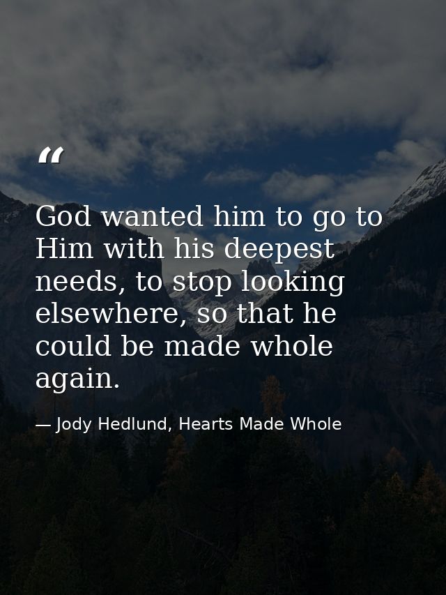 God wanted him to go to Him with his deepest needs, to stop looking elsewhere, so that he could be made whole again. — Jody Hedlund, Hearts Made Whole