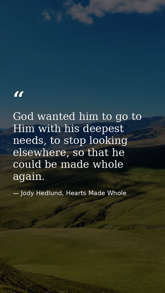 God wanted him to go to Him with his deepest needs, to stop looking elsewhere, so that he could be made whole again. — Jody Hedlund, Hearts Made Whole