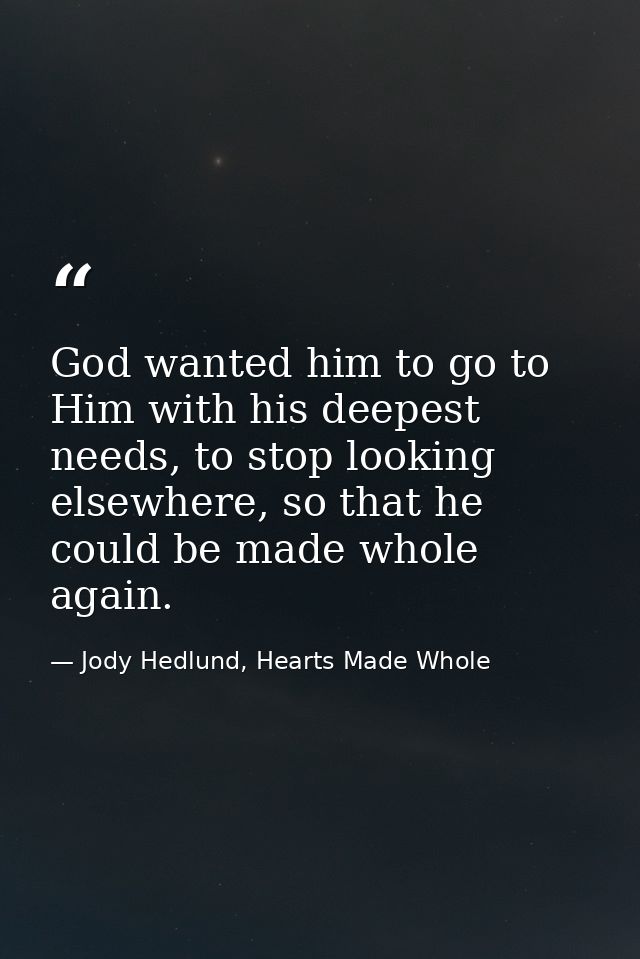 God wanted him to go to Him with his deepest needs, to stop looking elsewhere, so that he could be made whole again. — Jody Hedlund, Hearts Made Whole