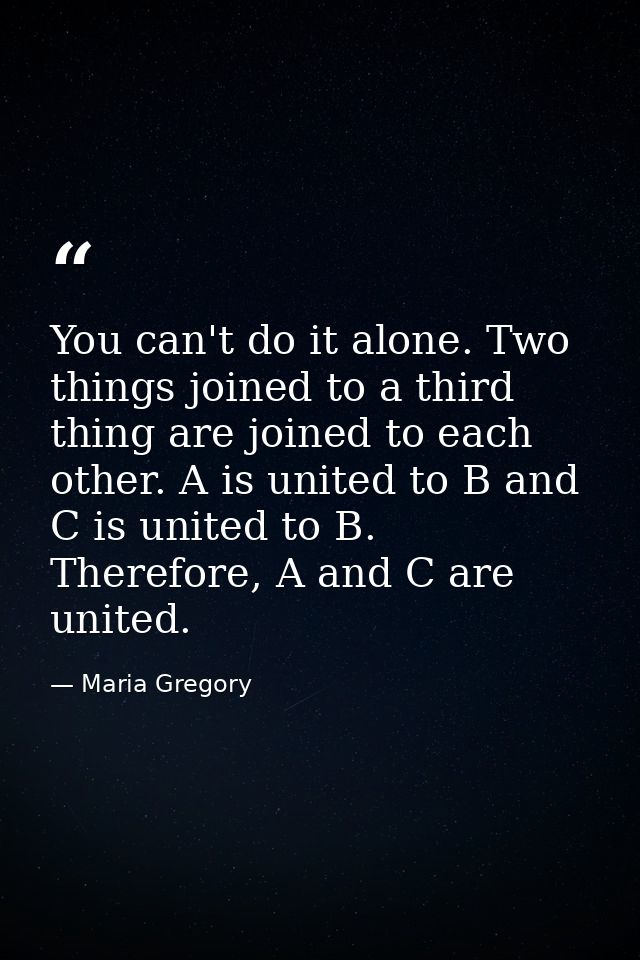 You can't do it alone. Two things joined to a third thing are joined to each other. A is united to B and C is united to  — Maria Gregory
