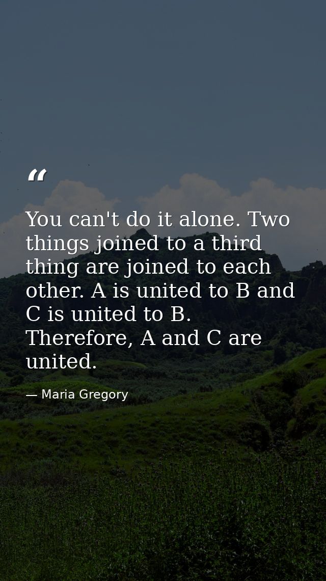 You can't do it alone. Two things joined to a third thing are joined to each other. A is united to B and C is united to  — Maria Gregory
