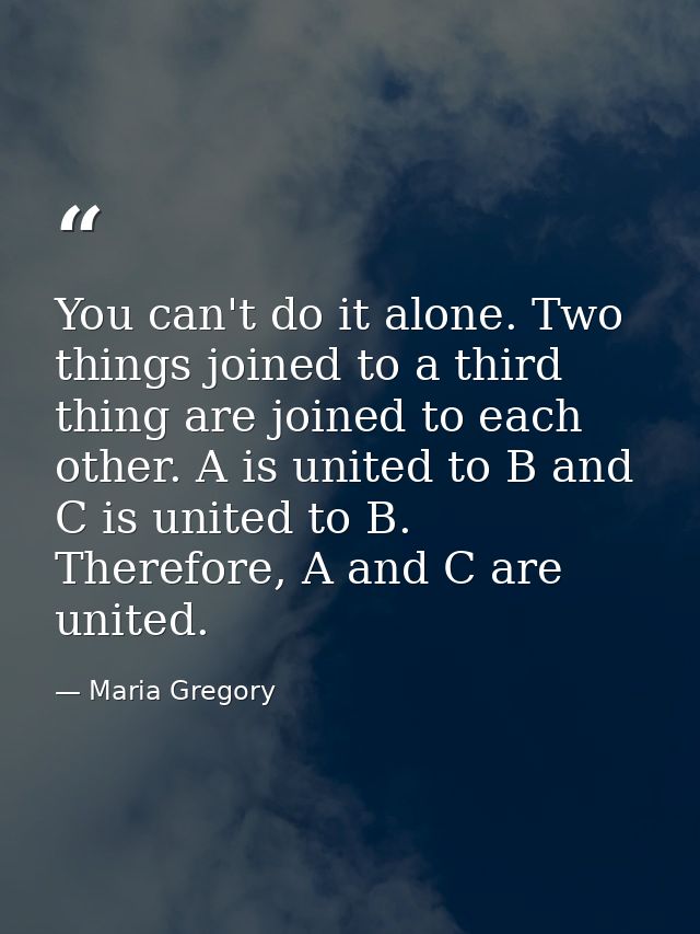 You can't do it alone. Two things joined to a third thing are joined to each other. A is united to B and C is united to  — Maria Gregory