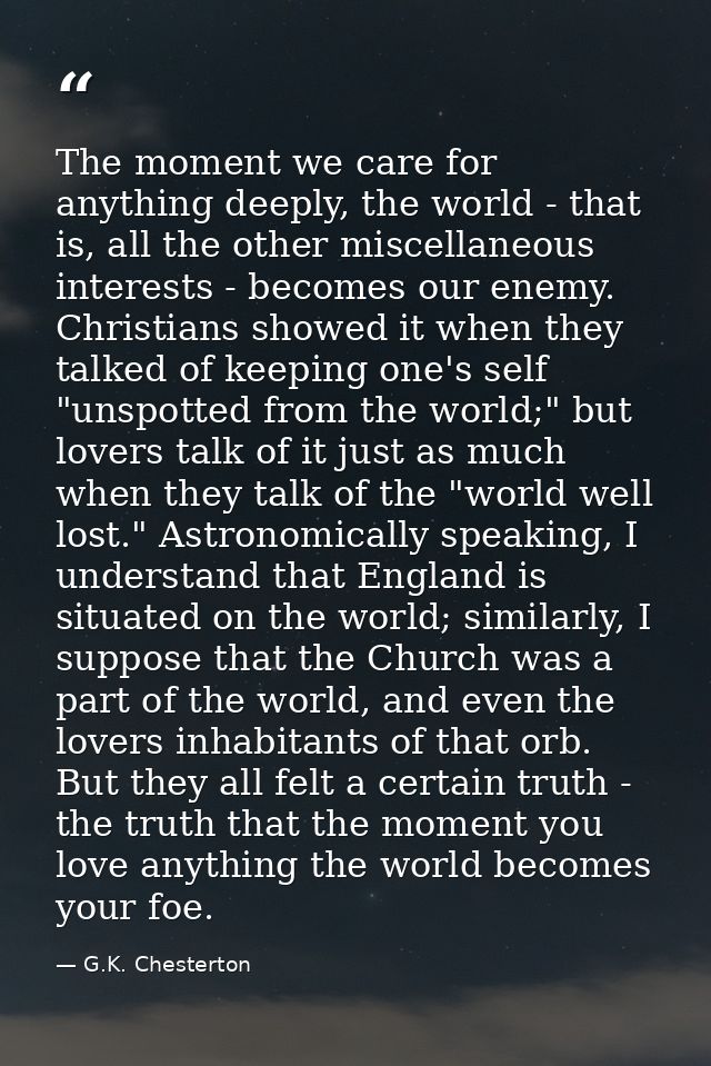 The moment we care for anything deeply, the world - that is, all the other miscellaneous interests - becomes our enemy.  — G.K. Chesterton