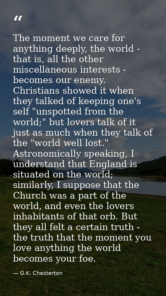 The moment we care for anything deeply, the world - that is, all the other miscellaneous interests - becomes our enemy.  — G.K. Chesterton