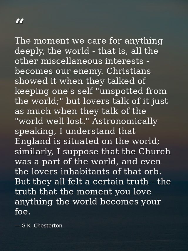 The moment we care for anything deeply, the world - that is, all the other miscellaneous interests - becomes our enemy.  — G.K. Chesterton