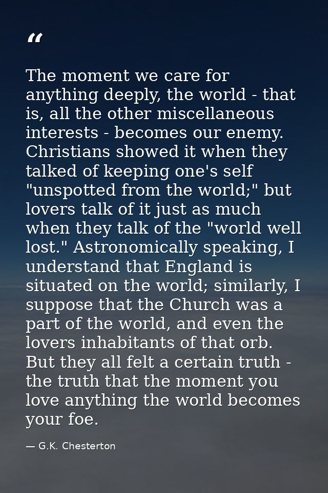 The moment we care for anything deeply, the world - that is, all the other miscellaneous interests - becomes our enemy.  — G.K. Chesterton