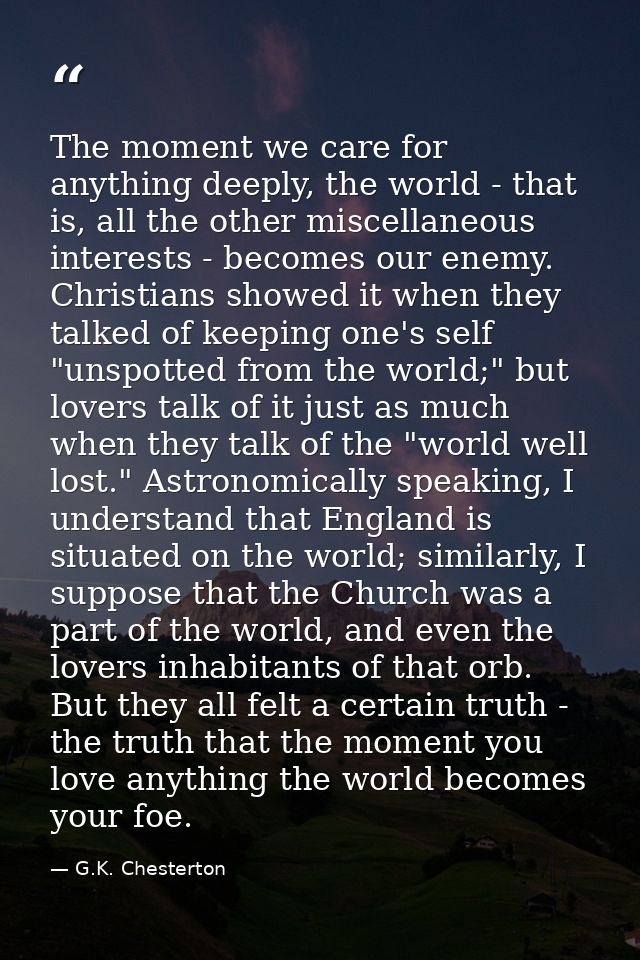 The moment we care for anything deeply, the world - that is, all the other miscellaneous interests - becomes our enemy.  — G.K. Chesterton