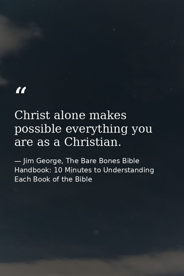 Christ alone makes possible everything you are as a Christian. — Jim George, The Bare Bones Bible Handbook: 10 Minutes to Understanding Each Book of the Bible