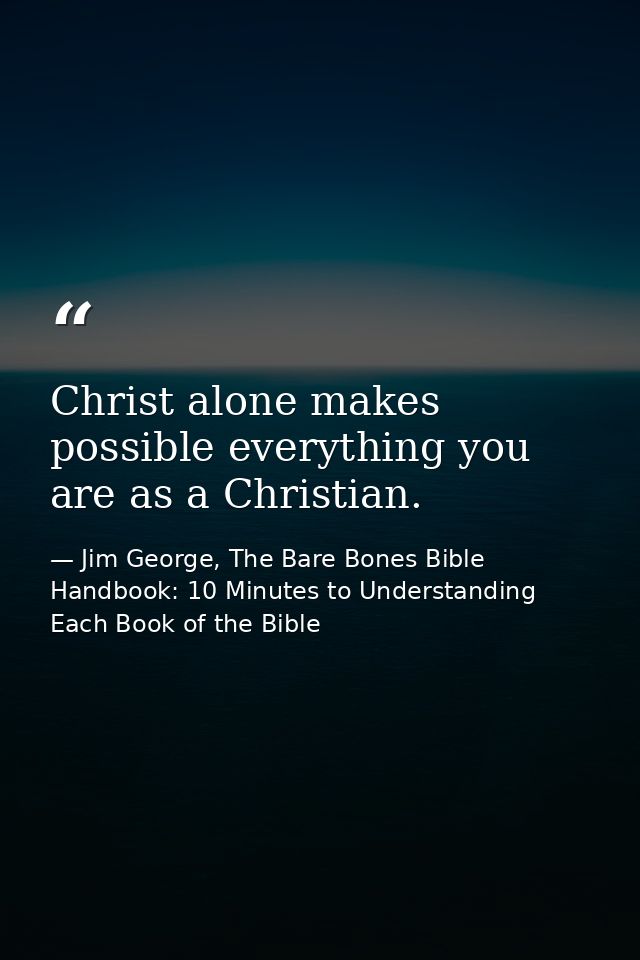 Christ alone makes possible everything you are as a Christian. — Jim George, The Bare Bones Bible Handbook: 10 Minutes to Understanding Each Book of the Bible