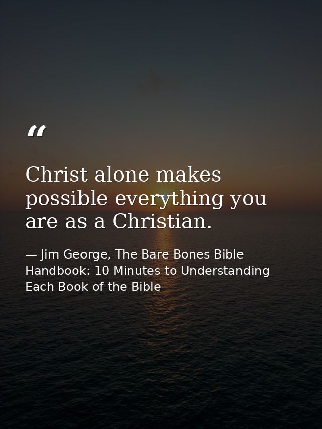 Christ alone makes possible everything you are as a Christian. — Jim George, The Bare Bones Bible Handbook: 10 Minutes to Understanding Each Book of the Bible