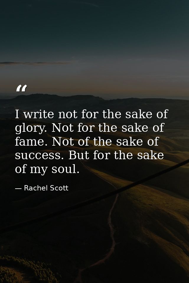 I write not for the sake of glory. Not for the sake of fame. Not of the sake of success. But for the sake of my soul. — Rachel Scott