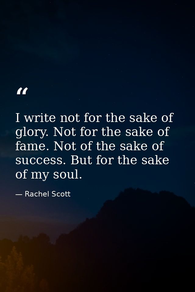 I write not for the sake of glory. Not for the sake of fame. Not of the sake of success. But for the sake of my soul. — Rachel Scott