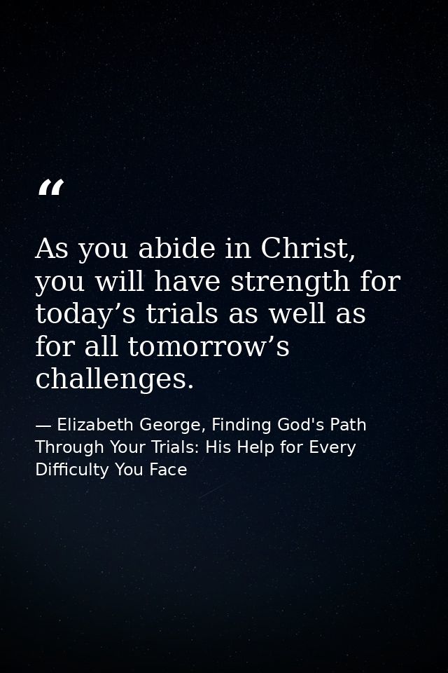 As you abide in Christ, you will have strength for today’s trials as well as for all tomorrow’s challenges. — Elizabeth George, Finding God's Path Through Your Trials: His Help for Every Difficulty You Face