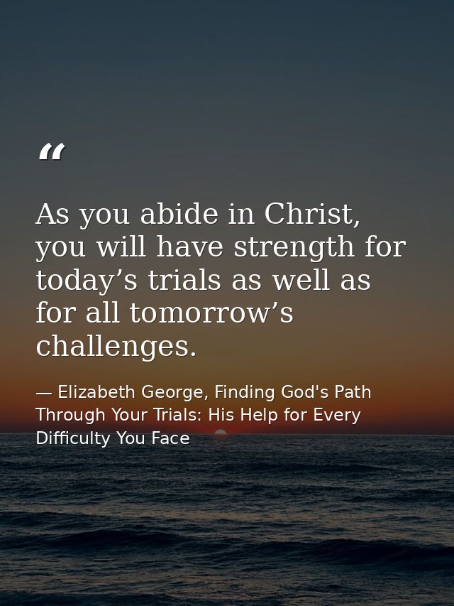 As you abide in Christ, you will have strength for today’s trials as well as for all tomorrow’s challenges. — Elizabeth George, Finding God's Path Through Your Trials: His Help for Every Difficulty You Face