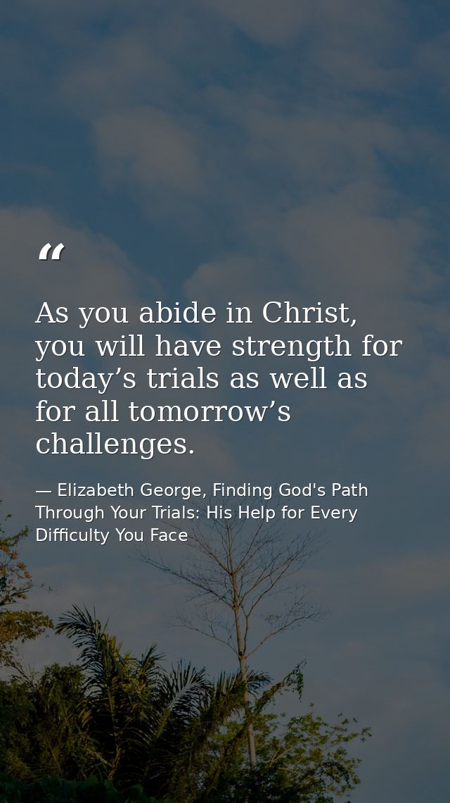 As you abide in Christ, you will have strength for today’s trials as well as for all tomorrow’s challenges. — Elizabeth George, Finding God's Path Through Your Trials: His Help for Every Difficulty You Face