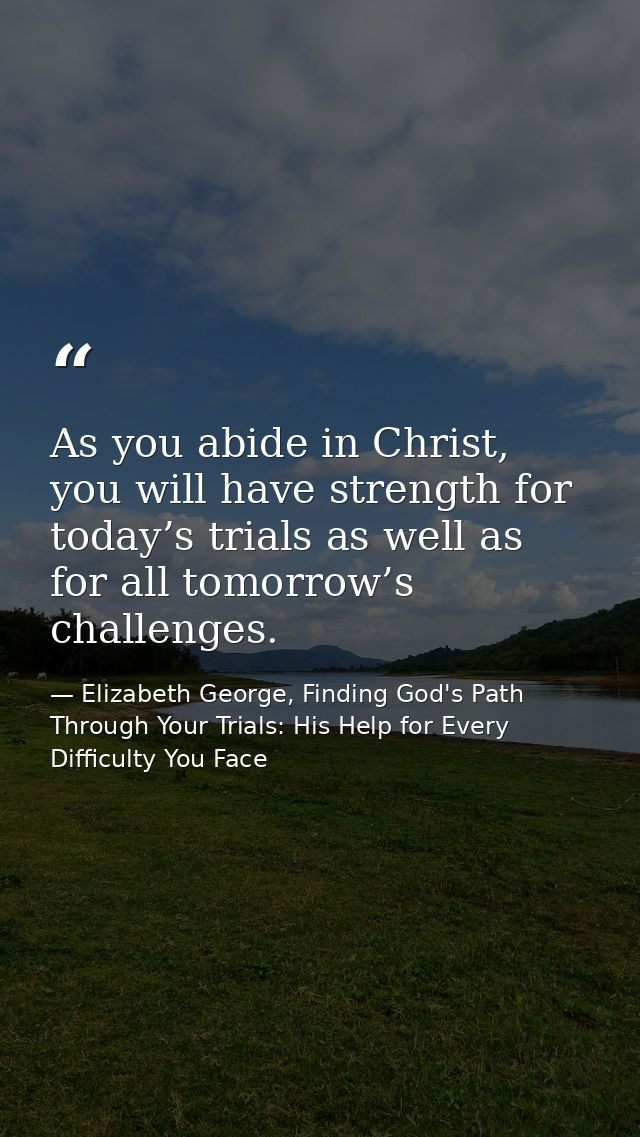 As you abide in Christ, you will have strength for today’s trials as well as for all tomorrow’s challenges. — Elizabeth George, Finding God's Path Through Your Trials: His Help for Every Difficulty You Face