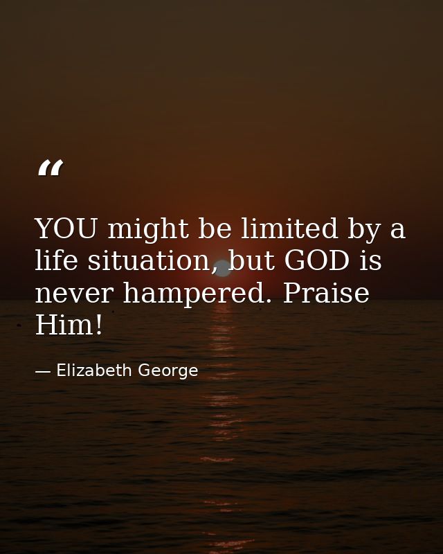YOU might be limited by a life situation, but GOD is never hampered. Praise Him! — Elizabeth George
