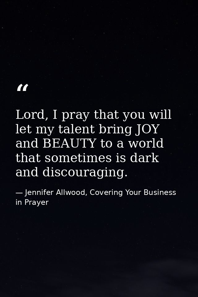 Lord, I pray that you will let my talent bring JOY and BEAUTY to a world that sometimes is dark and discouraging. — Jennifer Allwood, Covering Your Business in Prayer