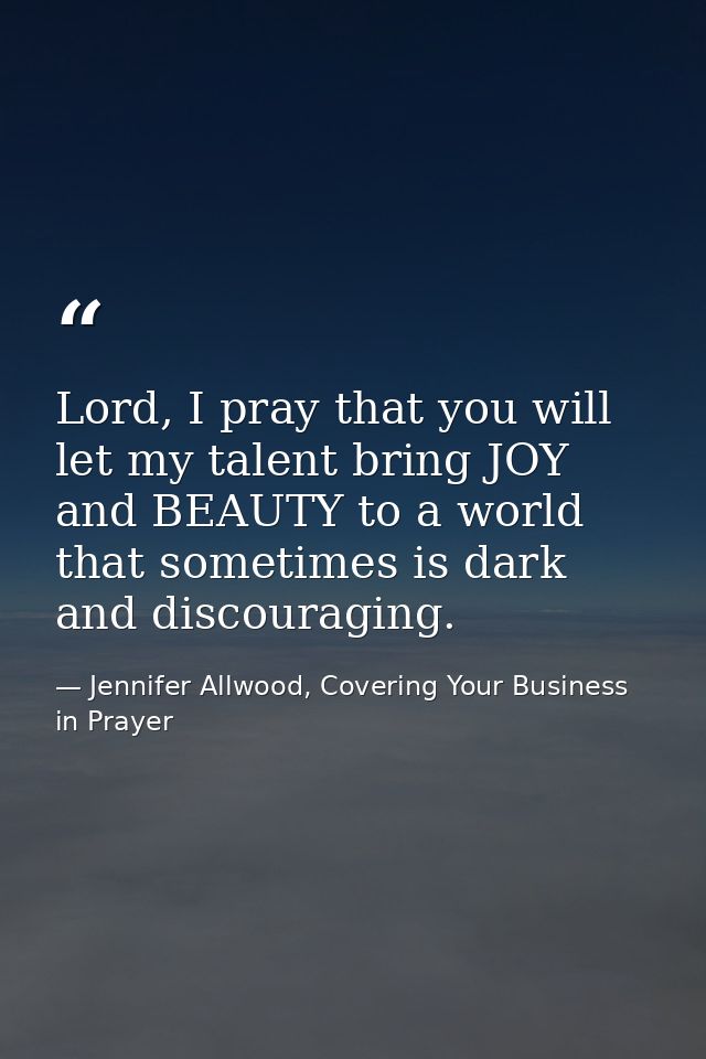 Lord, I pray that you will let my talent bring JOY and BEAUTY to a world that sometimes is dark and discouraging. — Jennifer Allwood, Covering Your Business in Prayer