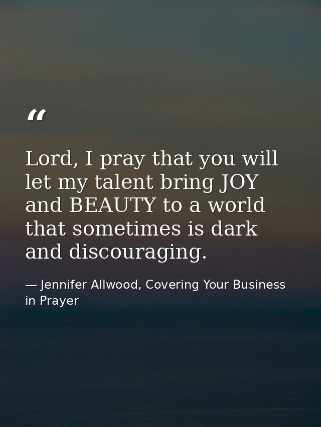Lord, I pray that you will let my talent bring JOY and BEAUTY to a world that sometimes is dark and discouraging. — Jennifer Allwood, Covering Your Business in Prayer