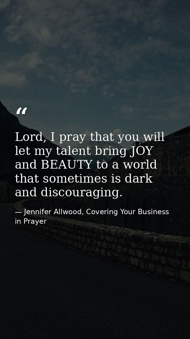 Lord, I pray that you will let my talent bring JOY and BEAUTY to a world that sometimes is dark and discouraging. — Jennifer Allwood, Covering Your Business in Prayer