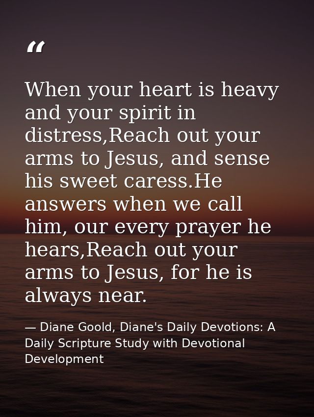 When your heart is heavy and your spirit in distress,Reach out your arms to Jesus, and sense his sweet caress.He answers — Diane Goold, Diane's Daily Devotions: A Daily Scripture Study with Devotional Development