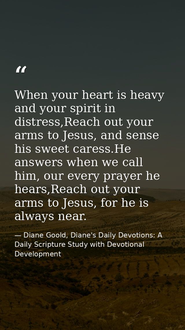 When your heart is heavy and your spirit in distress,Reach out your arms to Jesus, and sense his sweet caress.He answers — Diane Goold, Diane's Daily Devotions: A Daily Scripture Study with Devotional Development