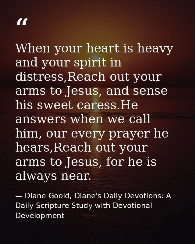 When your heart is heavy and your spirit in distress,Reach out your arms to Jesus, and sense his sweet caress.He answers — Diane Goold, Diane's Daily Devotions: A Daily Scripture Study with Devotional Development