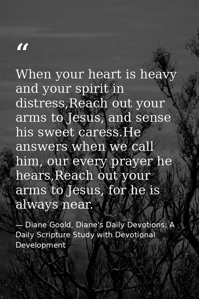 When your heart is heavy and your spirit in distress,Reach out your arms to Jesus, and sense his sweet caress.He answers — Diane Goold, Diane's Daily Devotions: A Daily Scripture Study with Devotional Development