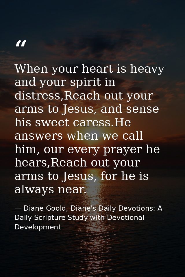 When your heart is heavy and your spirit in distress,Reach out your arms to Jesus, and sense his sweet caress.He answers — Diane Goold, Diane's Daily Devotions: A Daily Scripture Study with Devotional Development