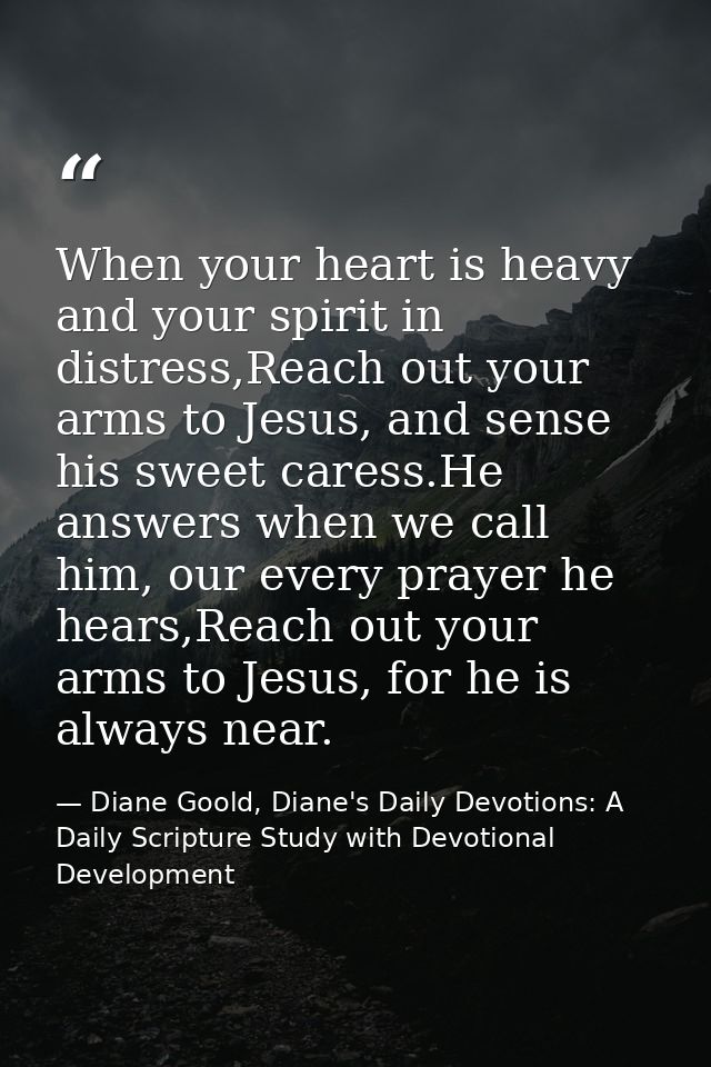 When your heart is heavy and your spirit in distress,Reach out your arms to Jesus, and sense his sweet caress.He answers — Diane Goold, Diane's Daily Devotions: A Daily Scripture Study with Devotional Development
