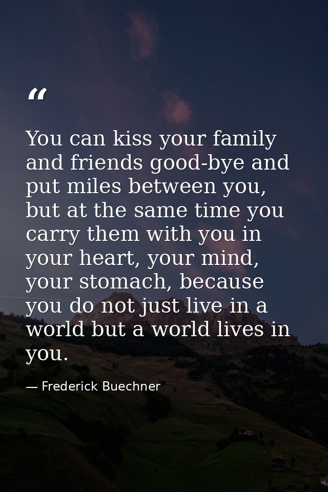You can kiss your family and friends good-bye and put miles between you, but at the same time you carry them with you in — Frederick Buechner