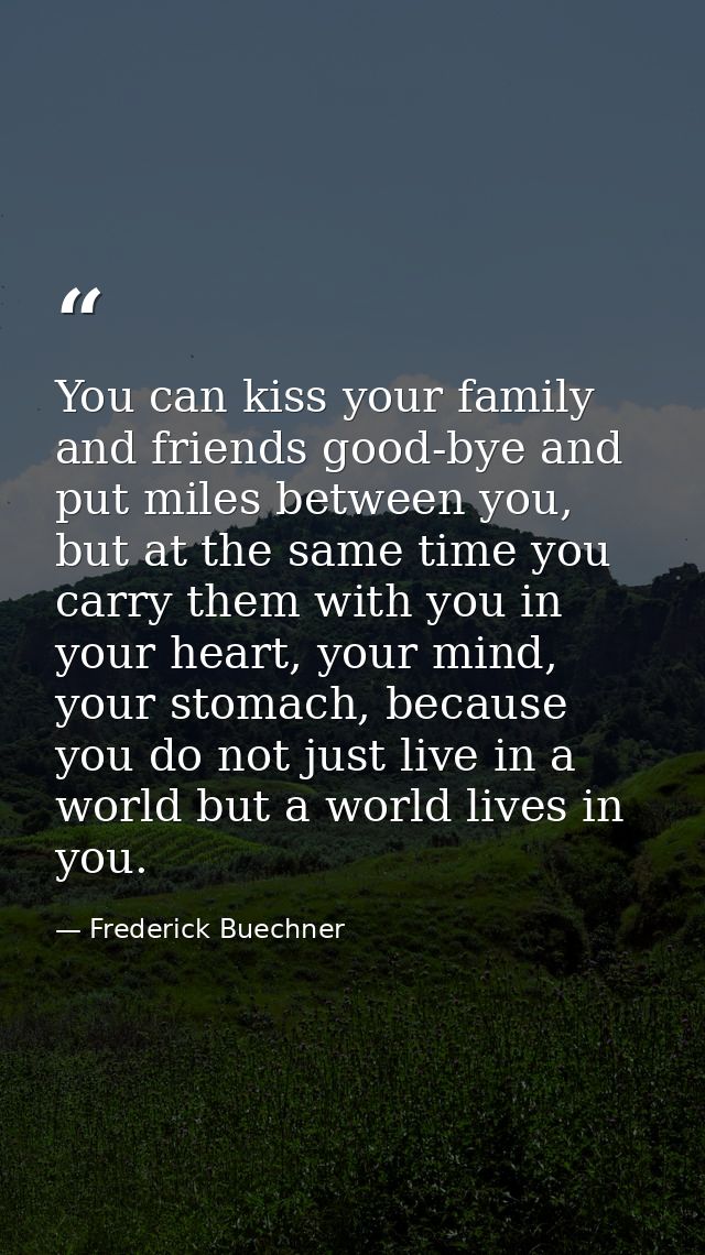 You can kiss your family and friends good-bye and put miles between you, but at the same time you carry them with you in — Frederick Buechner