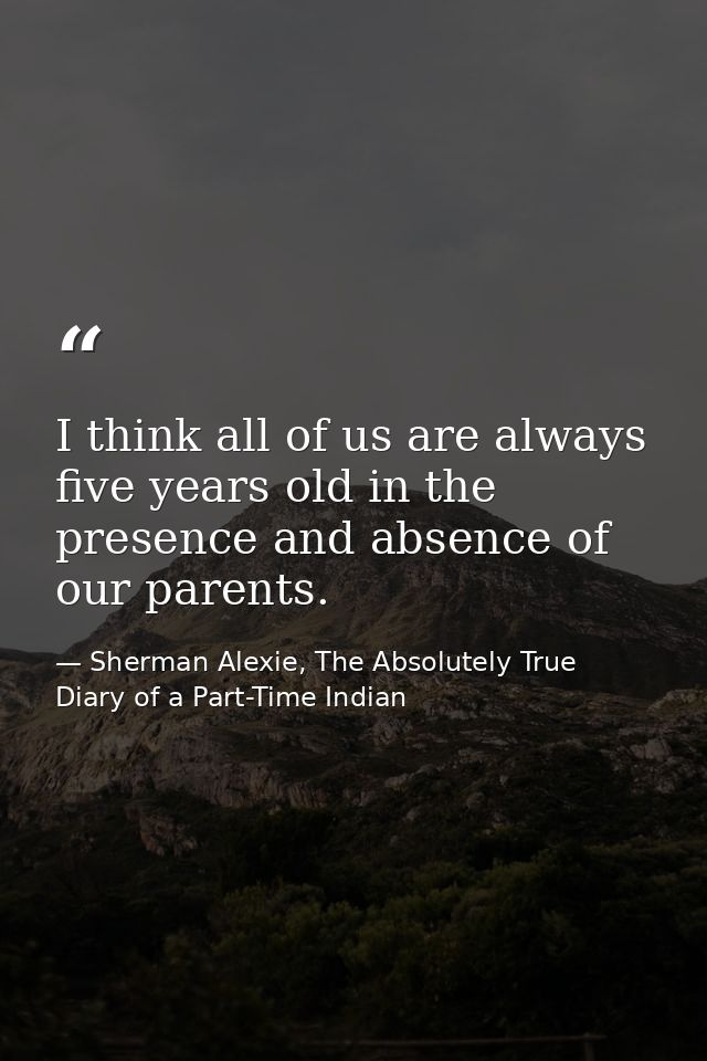I think all of us are always five years old in the presence and absence of our parents. — Sherman Alexie, The Absolutely True Diary of a Part-Time Indian