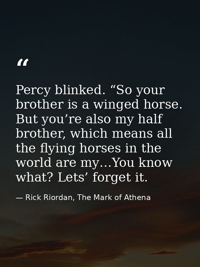 Percy blinked. “So your brother is a winged horse. But you’re also my half brother, which means all the flying horses in — Rick Riordan, The Mark of Athena