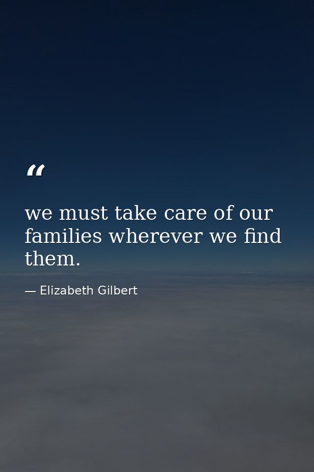we must take care of our families wherever we find them. — Elizabeth Gilbert