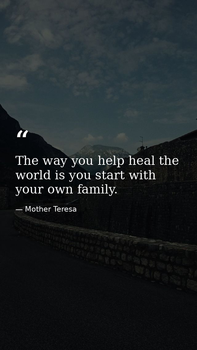 The way you help heal the world is you start with your own family. — Mother Teresa