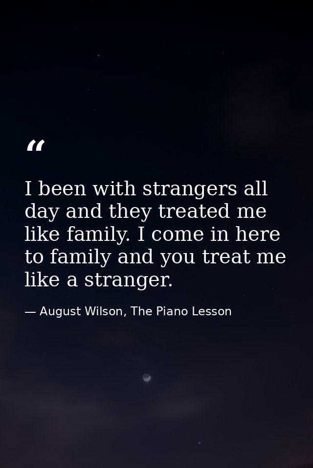 I been with strangers all day and they treated me like family. I come in here to family and you treat me like a stranger — August Wilson, The Piano Lesson