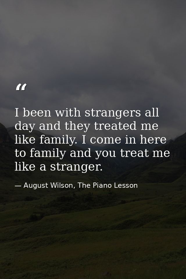 I been with strangers all day and they treated me like family. I come in here to family and you treat me like a stranger — August Wilson, The Piano Lesson