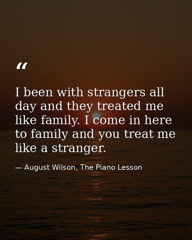 I been with strangers all day and they treated me like family. I come in here to family and you treat me like a stranger — August Wilson, The Piano Lesson