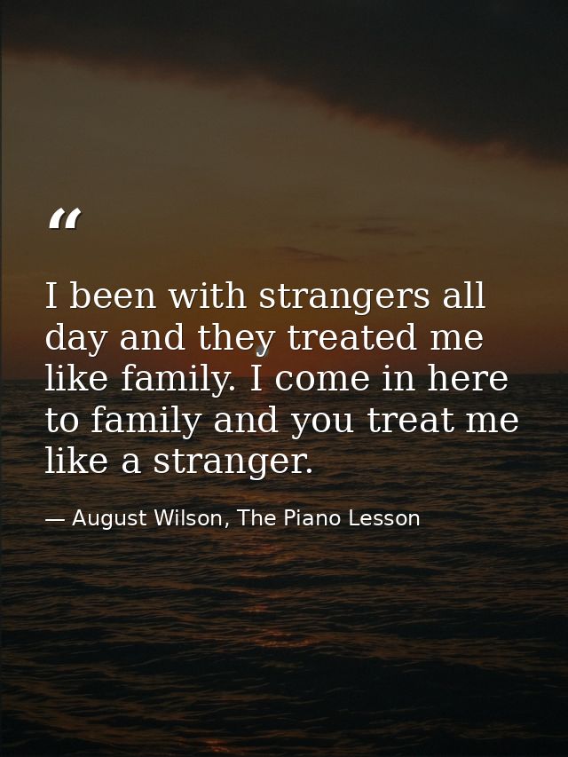 I been with strangers all day and they treated me like family. I come in here to family and you treat me like a stranger — August Wilson, The Piano Lesson